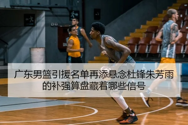 广东男篮引援名单再添悬念杜锋朱芳雨的补强算盘藏着哪些信号